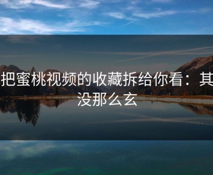 我把蜜桃视频的收藏拆给你看：其实没那么玄