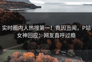 实时圈内人热搜第一！竟因丑闻，P站女神回应：网友直呼过瘾