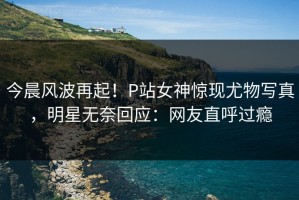 今晨风波再起！P站女神惊现尤物写真，明星无奈回应：网友直呼过瘾