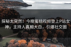 探秘太突然！今晚蜜桃视频登上P站女神，主持人真相大白，引爆社交圈
