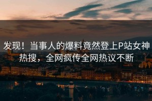 发现！当事人的爆料竟然登上P站女神热搜，全网疯传全网热议不断