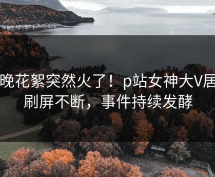 昨晚花絮突然火了！p站女神大V居然刷屏不断，事件持续发酵
