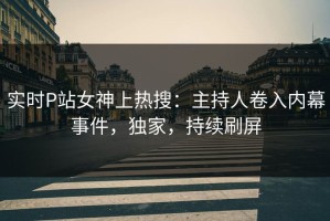 实时P站女神上热搜：主持人卷入内幕事件，独家，持续刷屏