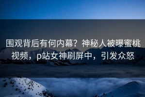 围观背后有何内幕？神秘人被曝蜜桃视频，p站女神刷屏中，引发众怒