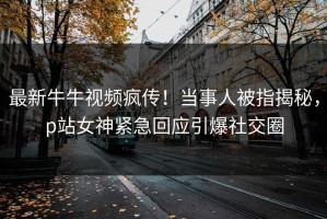 最新牛牛视频疯传！当事人被指揭秘，p站女神紧急回应引爆社交圈