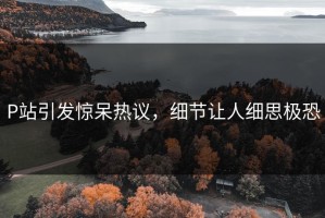 P站引发惊呆热议，细节让人细思极恐