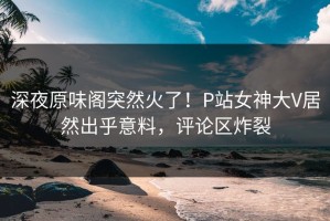 深夜原味阁突然火了！P站女神大V居然出乎意料，评论区炸裂