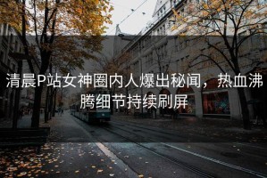 清晨P站女神圈内人爆出秘闻，热血沸腾细节持续刷屏