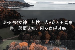 深夜P站女神上热搜：大V卷入丑闻事件，颠覆认知，网友直呼过瘾