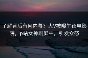 了解背后有何内幕？大V被曝午夜电影院，p站女神刷屏中，引发众怒