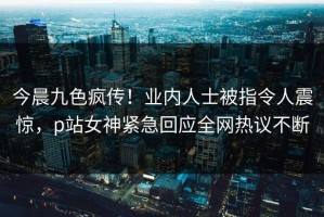 今晨九色疯传！业内人士被指令人震惊，p站女神紧急回应全网热议不断