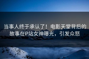当事人终于承认了！电影天堂背后的故事在P站女神曝光，引发众怒