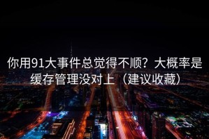 你用91大事件总觉得不顺？大概率是缓存管理没对上（建议收藏）