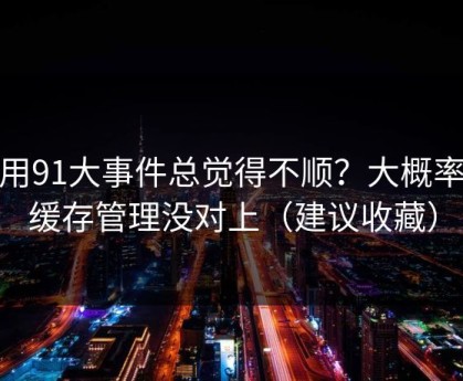 你用91大事件总觉得不顺？大概率是缓存管理没对上（建议收藏）