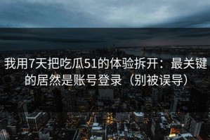 我用7天把吃瓜51的体验拆开：最关键的居然是账号登录（别被误导）