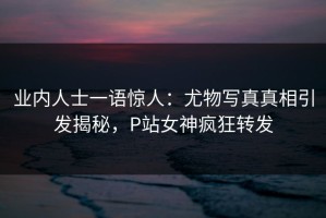 业内人士一语惊人：尤物写真真相引发揭秘，P站女神疯狂转发