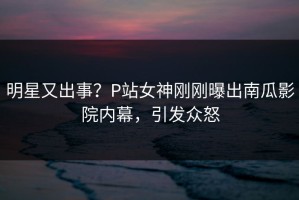 明星又出事？P站女神刚刚曝出南瓜影院内幕，引发众怒