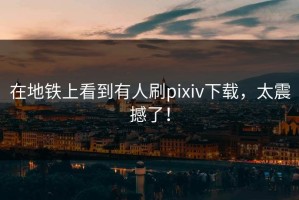 在地铁上看到有人刷pixiv下载，太震撼了！