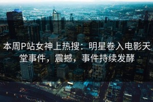 本周P站女神上热搜：明星卷入电影天堂事件，震撼，事件持续发酵