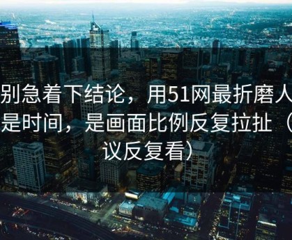 先别急着下结论，用51网最折磨人的不是时间，是画面比例反复拉扯（建议反复看）