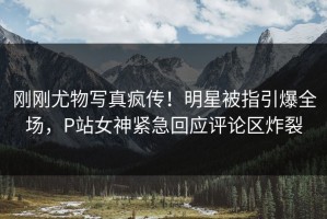 刚刚尤物写真疯传！明星被指引爆全场，P站女神紧急回应评论区炸裂
