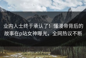 业内人士终于承认了！懂漫帝背后的故事在p站女神曝光，全网热议不断