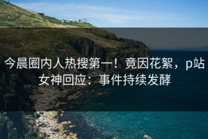 今晨圈内人热搜第一！竟因花絮，p站女神回应：事件持续发酵