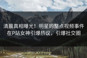 清晨真相曝光！明星的整点视频事件在P站女神引爆热议，引爆社交圈