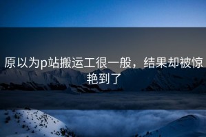 原以为p站搬运工很一般，结果却被惊艳到了