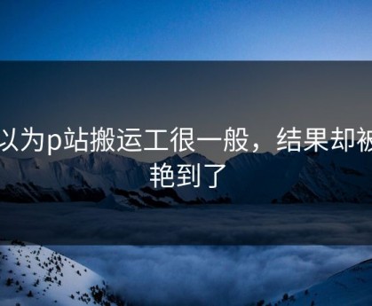 原以为p站搬运工很一般，结果却被惊艳到了