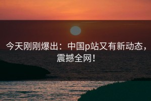 今天刚刚爆出：中国p站又有新动态，震撼全网！