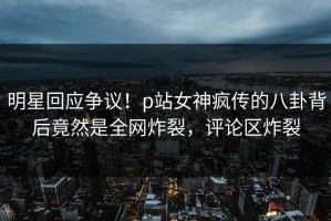 明星回应争议！p站女神疯传的八卦背后竟然是全网炸裂，评论区炸裂