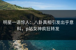 明星一语惊人：八卦真相引发出乎意料，p站女神疯狂转发