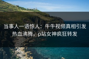 当事人一语惊人：牛牛视频真相引发热血沸腾，p站女神疯狂转发