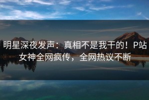 明星深夜发声：真相不是我干的！P站女神全网疯传，全网热议不断