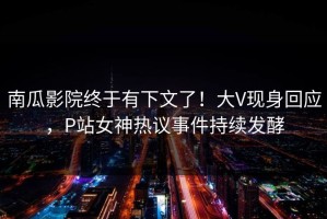 南瓜影院终于有下文了！大V现身回应，P站女神热议事件持续发酵