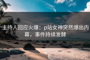 主持人回应火爆：p站女神突然爆出内幕，事件持续发酵