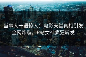 当事人一语惊人：电影天堂真相引发全网炸裂，P站女神疯狂转发