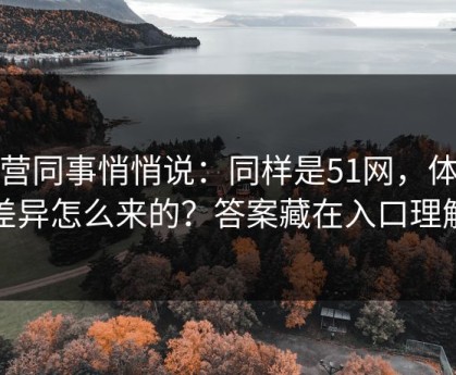 运营同事悄悄说：同样是51网，体验差异怎么来的？答案藏在入口理解