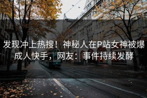 发现冲上热搜！神秘人在P站女神被爆成人快手，网友：事件持续发酵