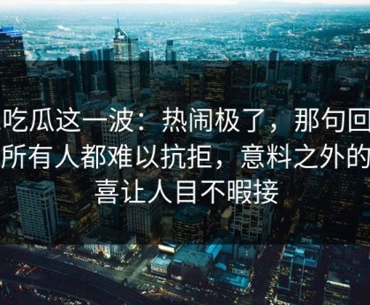 51吃瓜这一波：热闹极了，那句回应让所有人都难以抗拒，意料之外的惊喜让人目不暇接