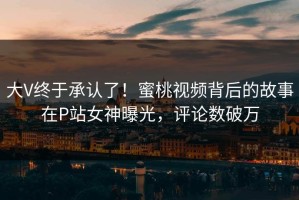 大V终于承认了！蜜桃视频背后的故事在P站女神曝光，评论数破万