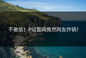 不敢信！P站官网竟然网友炸锅！