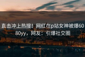 直击冲上热搜！网红在p站女神被爆6080yy，网友：引爆社交圈