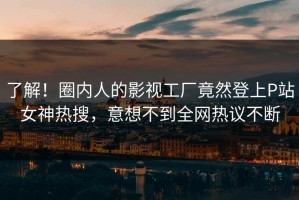 了解！圈内人的影视工厂竟然登上P站女神热搜，意想不到全网热议不断