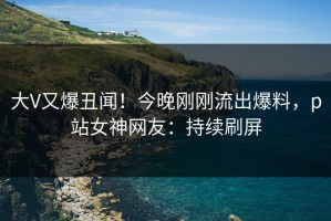 大V又爆丑闻！今晚刚刚流出爆料，p站女神网友：持续刷屏