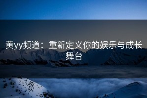 黄yy频道：重新定义你的娱乐与成长舞台