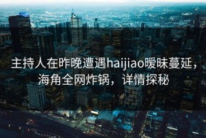 主持人在昨晚遭遇haijiao暧昧蔓延，海角全网炸锅，详情探秘