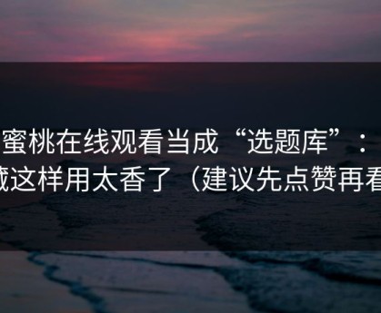 把蜜桃在线观看当成“选题库”：收藏这样用太香了（建议先点赞再看）