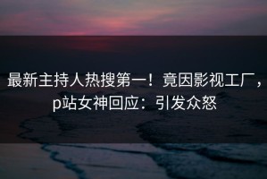 最新主持人热搜第一！竟因影视工厂，p站女神回应：引发众怒